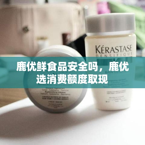 鹿优鲜食品安全吗,鹿优选消费额度取现